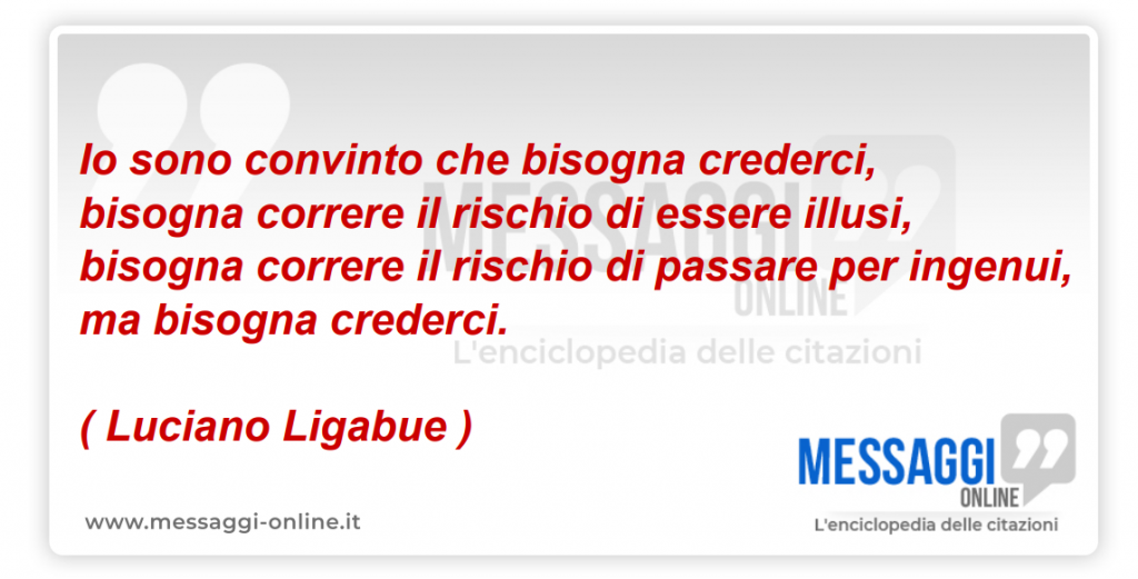 Io sono convinto che bisogna crederci, bisogna correre il rischio di essere illusi, bisogna correre il rischio di passare per ingenui, ma bisogna crederci. ( Luciano Ligabue ) .