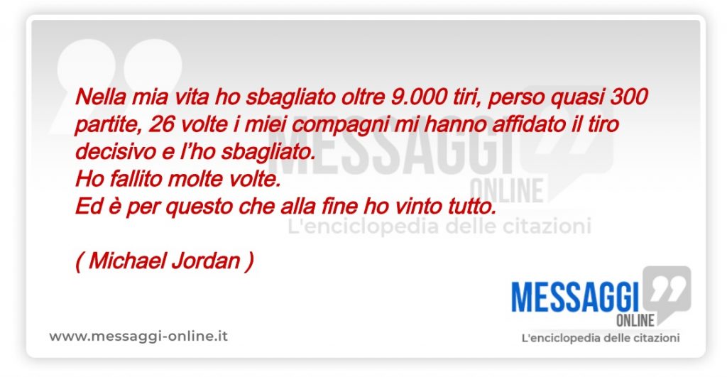 Nella mia vita ho sbagliato oltre 9.000 tiri, perso quasi 300 partite, 26 volte i miei compagni mi hanno affidato il tiro decisivo e l’ho sbagliato. Ho fallito molte volte. Ed è per questo che alla fine ho vinto tutto.