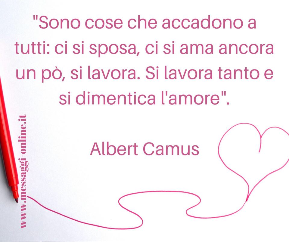 "Sono cose che accadono a tutti: ci si sposa, ci si ama ancora un pò, si lavora. Si lavora tanto e si dimentica l'amore". Albert Camus