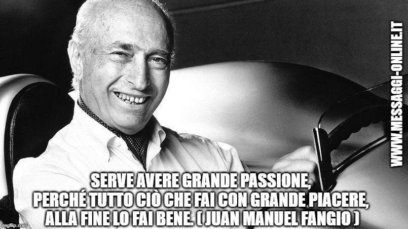 Serve avere grande passione, perché tutto ciò che fai con grande piacere, alla fine lo fai bene. ( Juan Manuel Fangio )