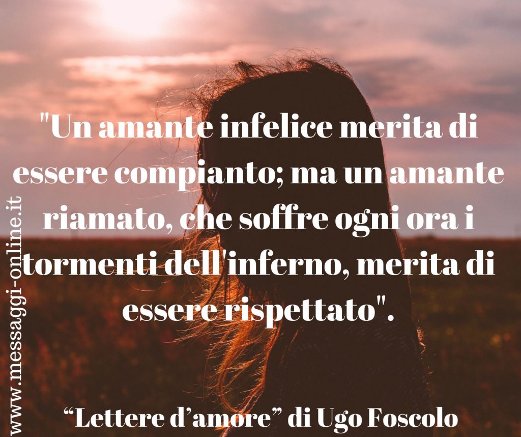 Ugo Foscolo: "Un amante infelice merita di essere compianto; ma un amante riamato, che soffre ogni ora i tormenti dell'inferno, merita di essere rispettato".
